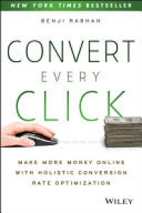 Convert Every Click : Make More Money Online with Holistic Conversion Rate Optimization